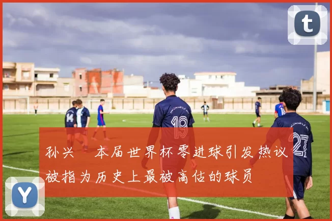 孙兴慜本届世界杯零进球引发热议被指为历史上最被高估的球员